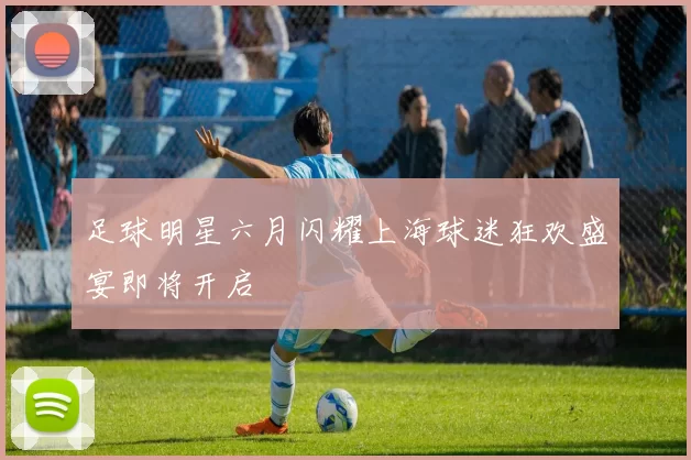 足球明星六月闪耀上海球迷狂欢盛宴即将开启