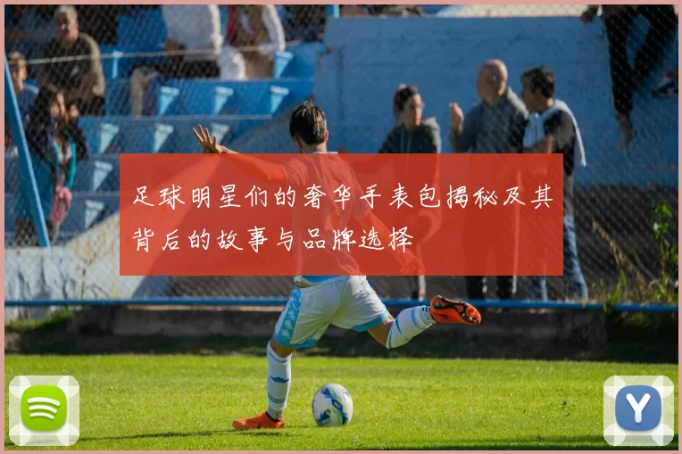 足球明星们的奢华手表包揭秘及其背后的故事与品牌选择