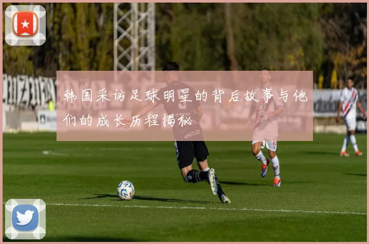 韩国采访足球明星的背后故事与他们的成长历程揭秘