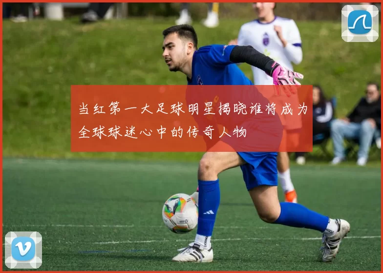 当红第一大足球明星揭晓谁将成为全球球迷心中的传奇人物