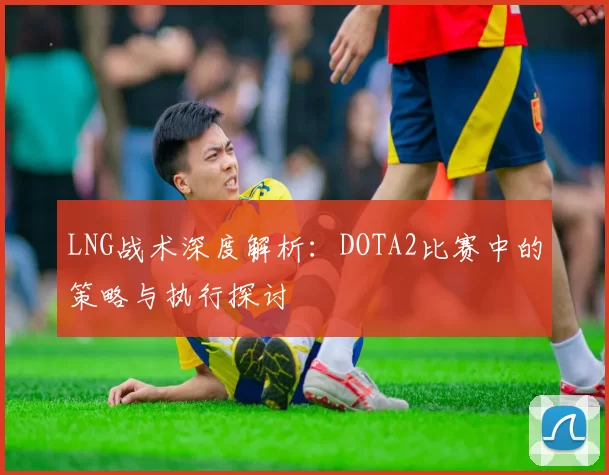 LNG战术深度解析：DOTA2比赛中的策略与执行探讨