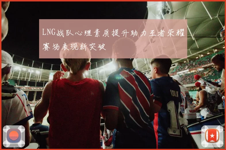 LNG战队心理素质提升助力王者荣耀赛场表现新突破