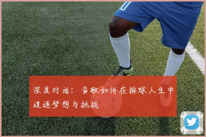 深度对话：黄敏如何在排球人生中追逐梦想与挑战