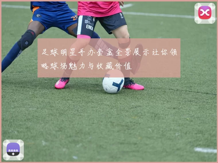 足球明星手办套盒全景展示让你领略球场魅力与收藏价值