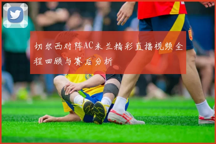 切尔西对阵AC米兰精彩直播视频全程回顾与赛后分析