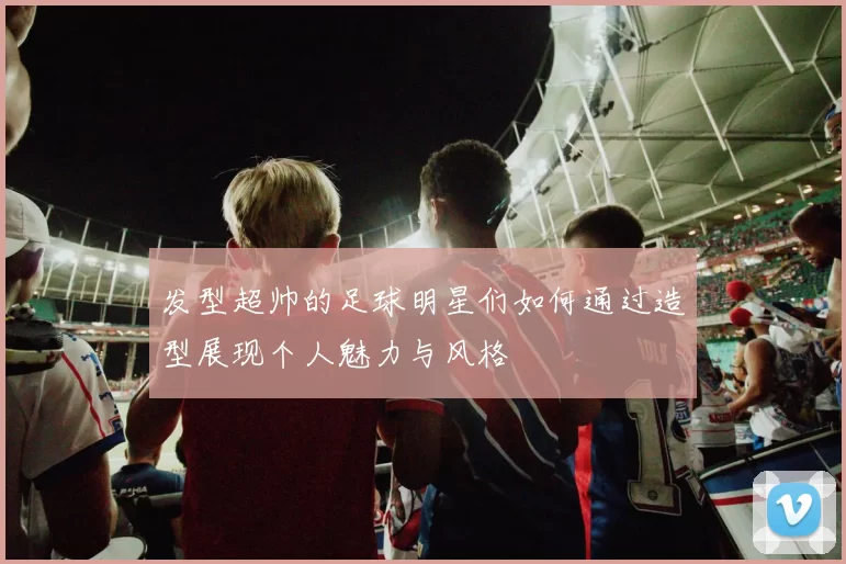 发型超帅的足球明星们如何通过造型展现个人魅力与风格