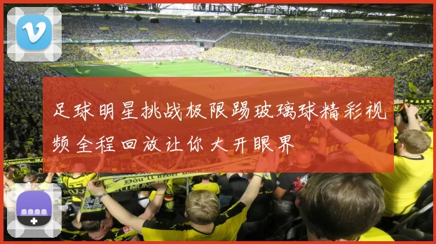 足球明星挑战极限踢玻璃球精彩视频全程回放让你大开眼界