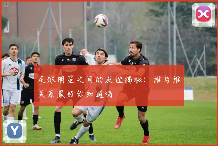 足球明星之间的友谊揭秘：谁与谁关系最好你知道吗