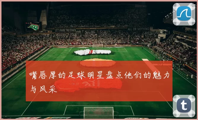 嘴唇厚的足球明星盘点他们的魅力与风采