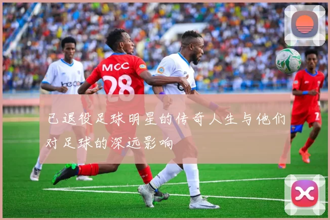 已退役足球明星的传奇人生与他们对足球的深远影响