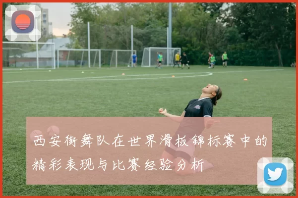 西安街舞队在世界滑板锦标赛中的精彩表现与比赛经验分析