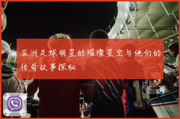 亚洲足球明星的璀璨星空与他们的传奇故事探秘