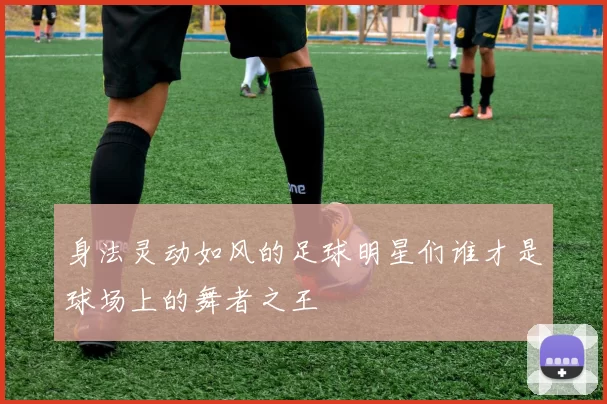 身法灵动如风的足球明星们谁才是球场上的舞者之王
