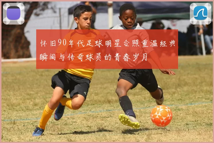怀旧90年代足球明星合照重温经典瞬间与传奇球员的青春岁月