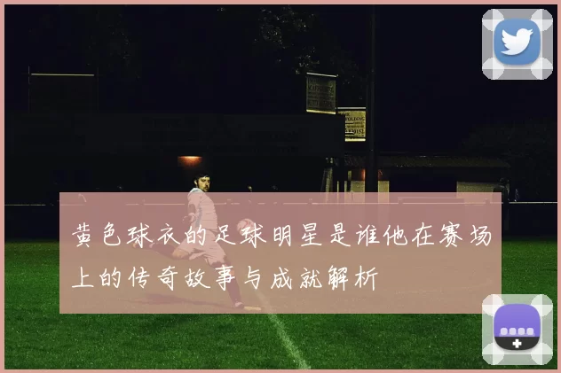 黄色球衣的足球明星是谁他在赛场上的传奇故事与成就解析