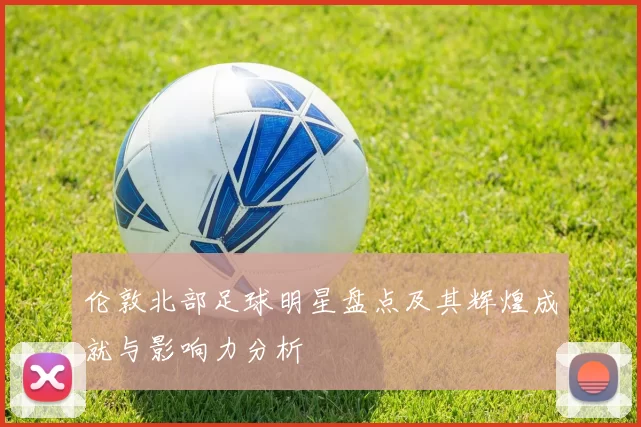伦敦北部足球明星盘点及其辉煌成就与影响力分析