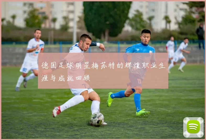 德国足球明星梅苏特的辉煌职业生涯与成就回顾