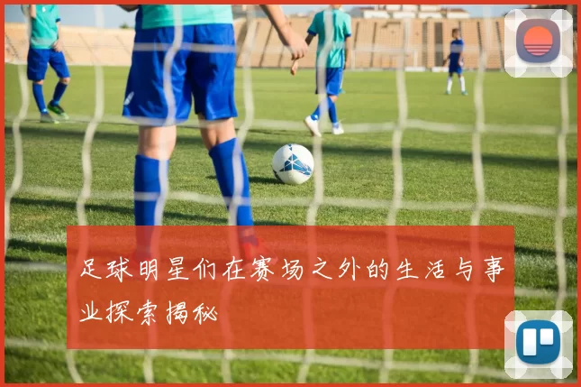 足球明星们在赛场之外的生活与事业探索揭秘