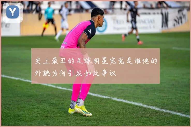 史上最丑的足球明星究竟是谁他的外貌为何引发如此争议