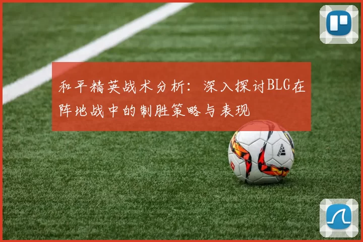 和平精英战术分析：深入探讨BLG在阵地战中的制胜策略与表现