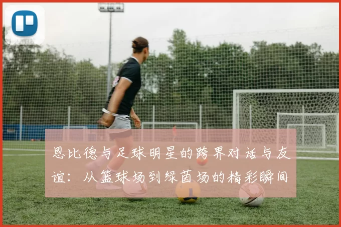 恩比德与足球明星的跨界对话与友谊：从篮球场到绿茵场的精彩瞬间