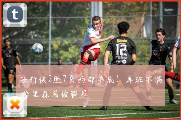 独行侠2胜7负西部垫底！库班不满 哈里森或被解雇