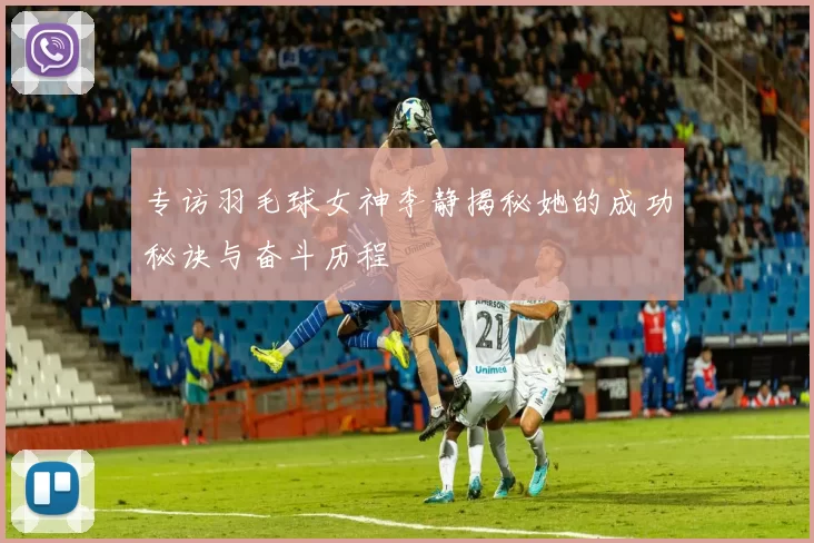 专访羽毛球女神李静揭秘她的成功秘诀与奋斗历程