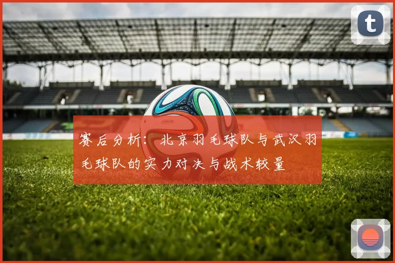 赛后分析：北京羽毛球队与武汉羽毛球队的实力对决与战术较量