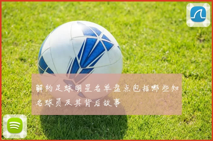 解约足球明星名单盘点包括哪些知名球员及其背后故事