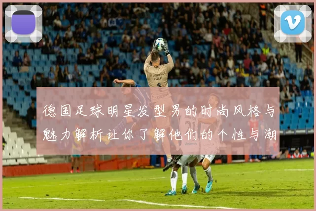 德国足球明星发型男的时尚风格与魅力解析让你了解他们的个性与潮流