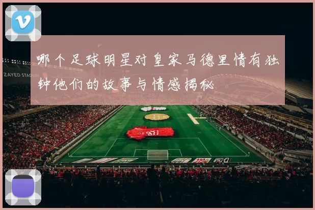哪个足球明星对皇家马德里情有独钟他们的故事与情感揭秘