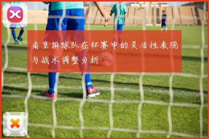 南京排球队在杯赛中的灵活性表现与战术调整分析