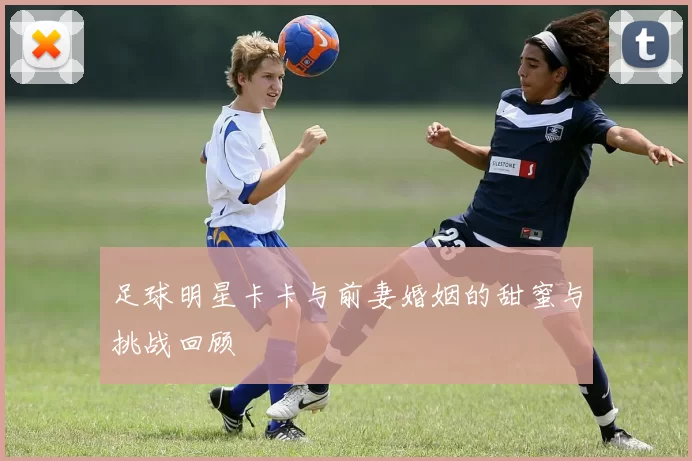 足球明星卡卡与前妻婚姻的甜蜜与挑战回顾