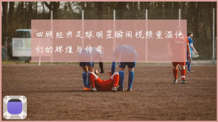 回顾经典足球明星瞬间视频重温他们的辉煌与传奇