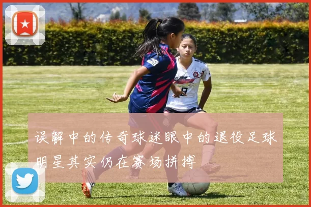 误解中的传奇球迷眼中的退役足球明星其实仍在赛场拼搏