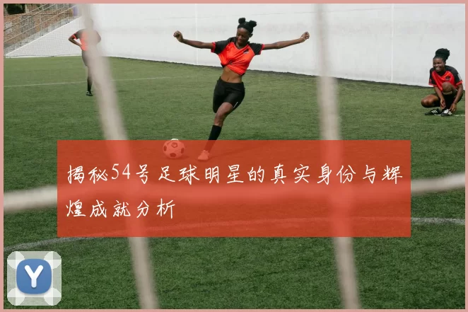 揭秘54号足球明星的真实身份与辉煌成就分析