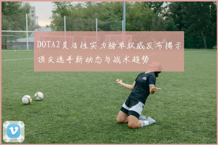 DOTA2灵活性实力榜单权威发布揭示顶尖选手新动态与战术趋势