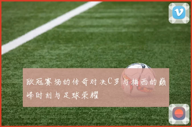 欧冠赛场的传奇对决C罗与梅西的巅峰时刻与足球荣耀