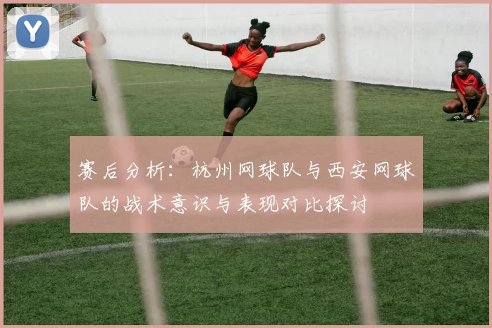 赛后分析：杭州网球队与西安网球队的战术意识与表现对比探讨