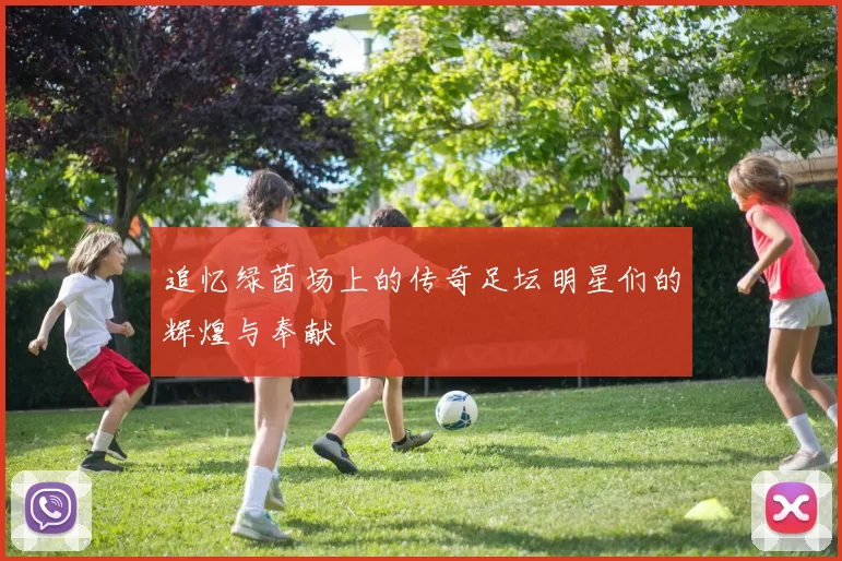 追忆绿茵场上的传奇足坛明星们的辉煌与奉献