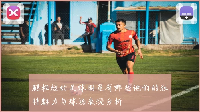 腿粗短的足球明星有哪些他们的独特魅力与球场表现分析