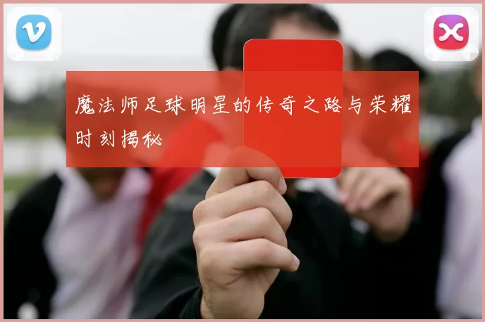 魔法师足球明星的传奇之路与荣耀时刻揭秘