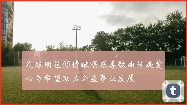 足球明星倾情献唱慈善歌曲传递爱心与希望助力公益事业发展