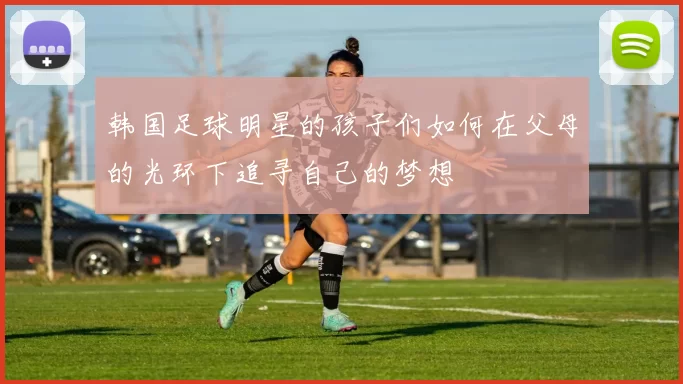 韩国足球明星的孩子们如何在父母的光环下追寻自己的梦想