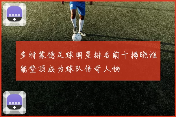 多特蒙德足球明星排名前十揭晓谁能登顶成为球队传奇人物