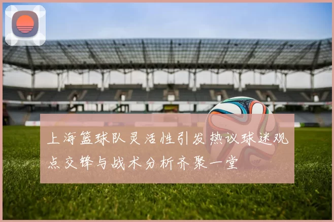 上海篮球队灵活性引发热议球迷观点交锋与战术分析齐聚一堂