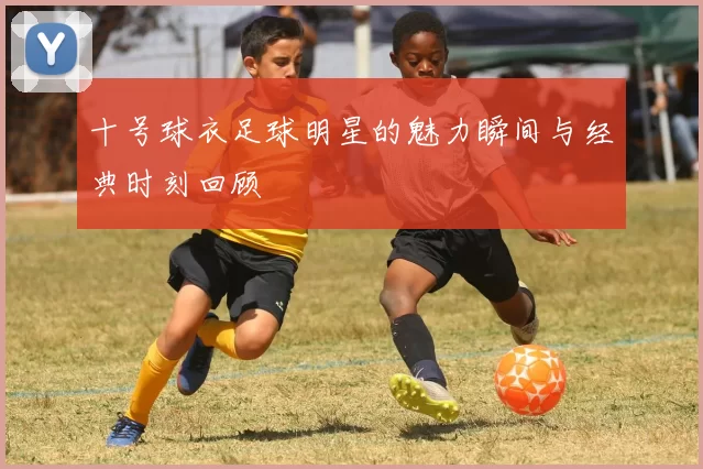 十号球衣足球明星的魅力瞬间与经典时刻回顾