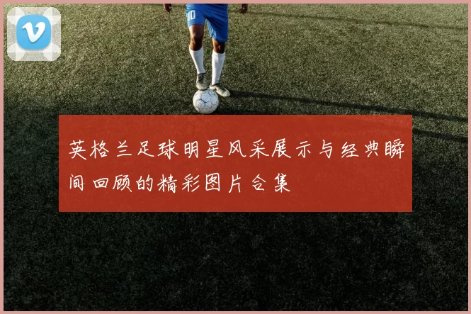 英格兰足球明星风采展示与经典瞬间回顾的精彩图片合集