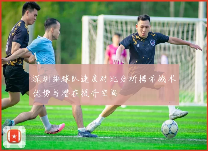 深圳排球队速度对比分析揭示战术优势与潜在提升空间