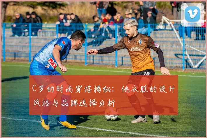 C罗的时尚穿搭揭秘：他衣服的设计风格与品牌选择分析